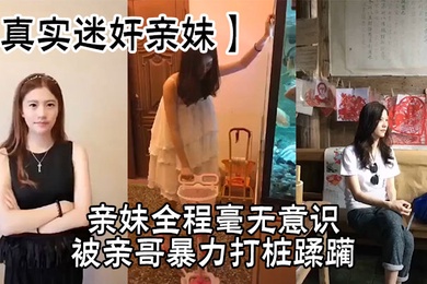 【真实迷奸亲妹】亲妹全程毫无意识，被亲哥暴力打桩蹂躏，简直刺激感拉满