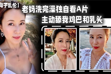 老妈洗完澡主动舔鸡巴春潮涌动太敏感插几下